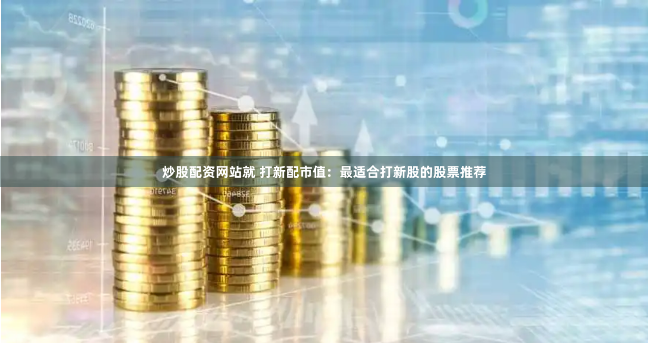 炒股配资网站就 打新配市值：最适合打新股的股票推荐