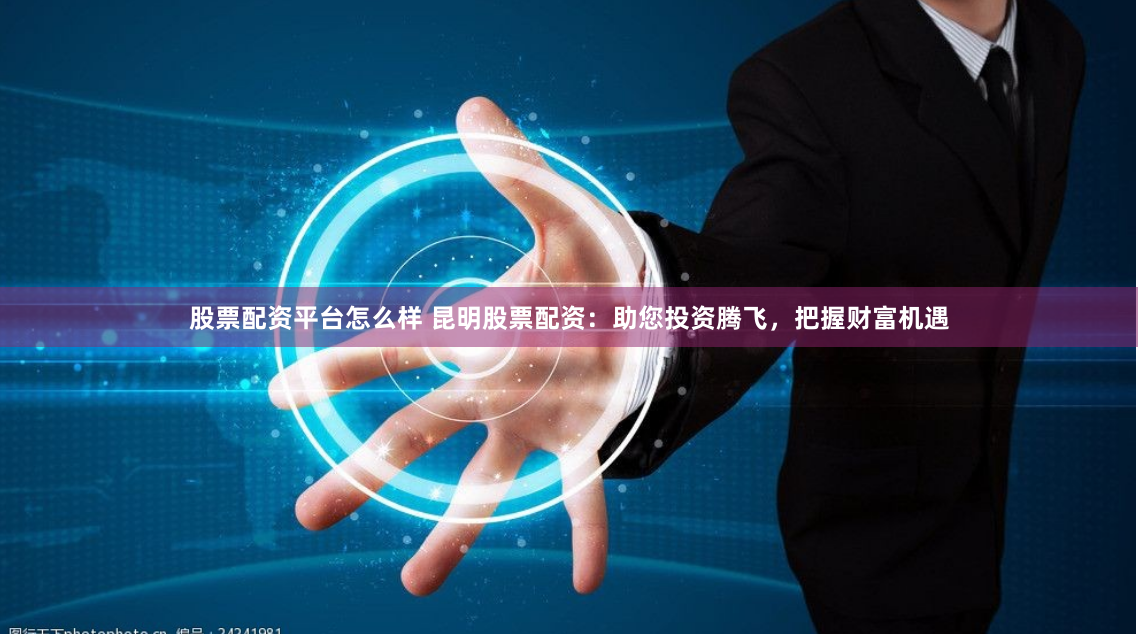 股票配资平台怎么样 昆明股票配资：助您投资腾飞，把握财富机遇