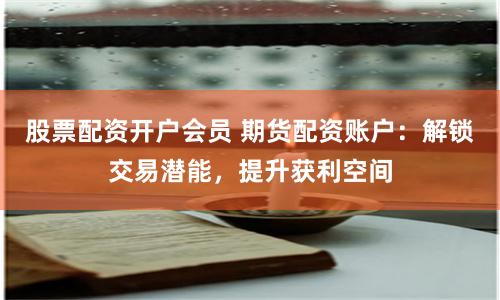 股票配资开户会员 期货配资账户：解锁交易潜能，提升获利空间