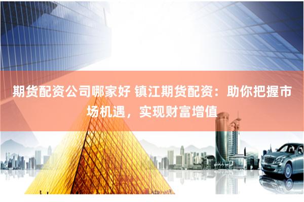期货配资公司哪家好 镇江期货配资：助你把握市场机遇，实现财富增值