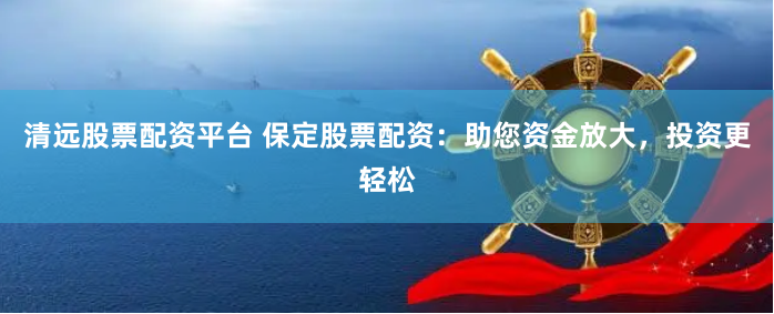 清远股票配资平台 保定股票配资：助您资金放大，投资更轻松