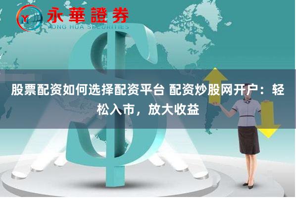 股票配资如何选择配资平台 配资炒股网开户：轻松入市，放大收益