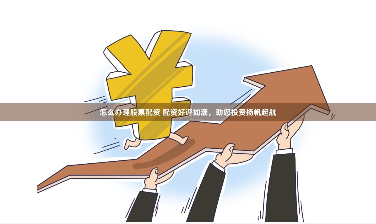 怎么办理股票配资 配资好评如潮，助您投资扬帆起航