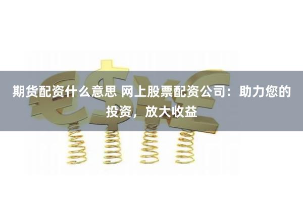 期货配资什么意思 网上股票配资公司：助力您的投资，放大收益