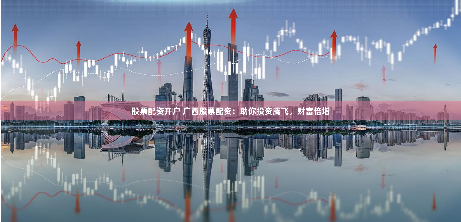 股票配资开户 广西股票配资：助你投资腾飞，财富倍增