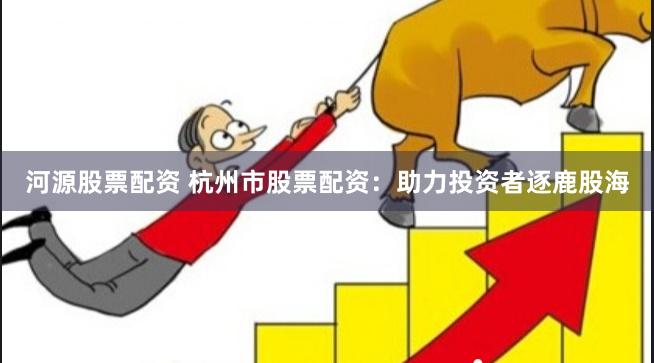 河源股票配资 杭州市股票配资：助力投资者逐鹿股海