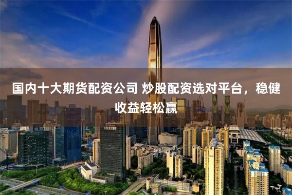 国内十大期货配资公司 炒股配资选对平台，稳健收益轻松赢