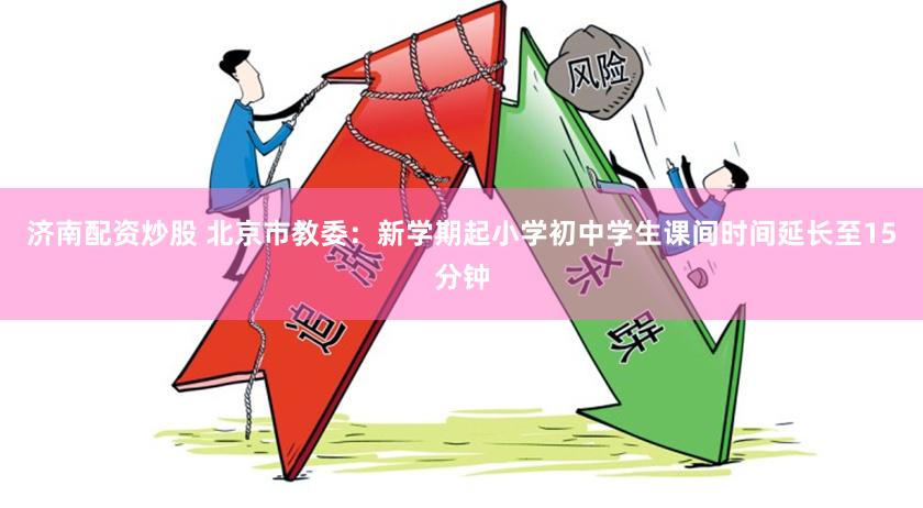 济南配资炒股 北京市教委：新学期起小学初中学生课间时间延长至15分钟