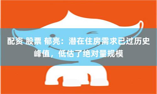 配资 股票 郁亮：潜在住房需求已过历史峰值，低估了绝对量规模