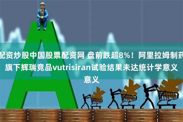 配资炒股中国股票配资网 盘前跌超8%！阿里拉姆制药旗下辉瑞竞品vutrisiran试验结果未达统计学意义