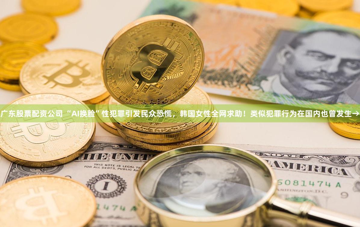 广东股票配资公司 “AI换脸”性犯罪引发民众恐慌，韩国女性全网求助！类似犯罪行为在国内也曾发生→