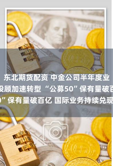 东北期货配资 中金公司半年度业绩披露 买方投顾加速转型 “公募50”保有量破百亿 国际业务持续兑现布局