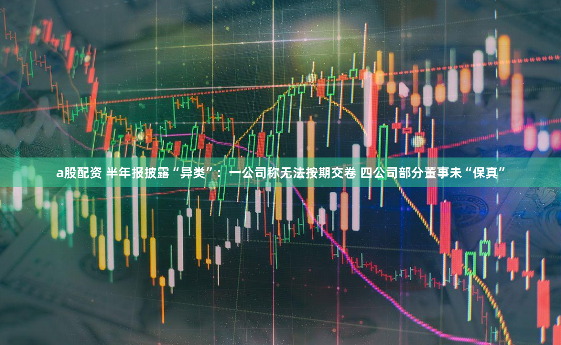 a股配资 半年报披露“异类”：一公司称无法按期交卷 四公司部分董事未“保真”