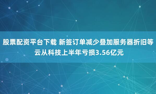 股票配资平台下载 新签订单减少叠加服务器折旧等 云从科技上半年亏损3.56亿元