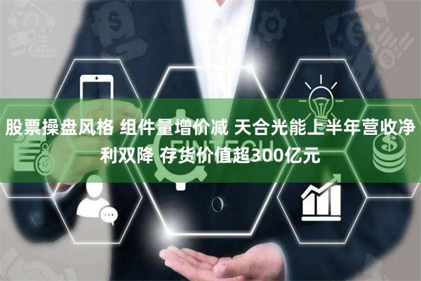 股票操盘风格 组件量增价减 天合光能上半年营收净利双降 存货价值超300亿元