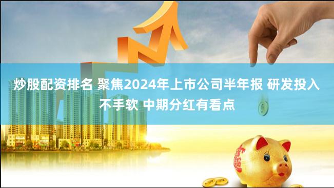 炒股配资排名 聚焦2024年上市公司半年报 研发投入不手软 中期分红有看点