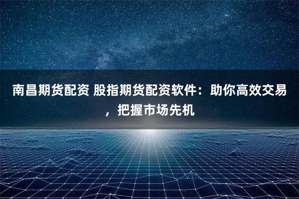 南昌期货配资 股指期货配资软件：助你高效交易，把握市场先机