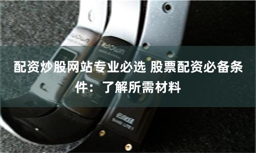 配资炒股网站专业必选 股票配资必备条件:了解所需材料