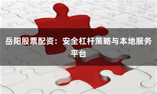岳阳股票配资：安全杠杆策略与本地服务平台
