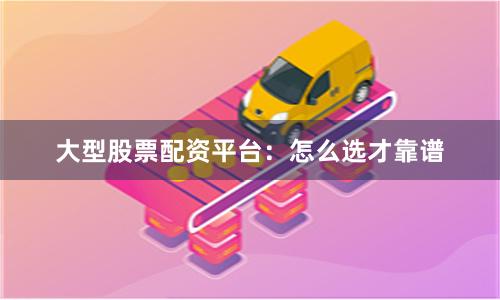大型股票配资平台：怎么选才靠谱