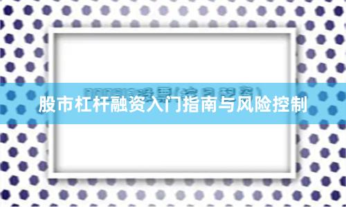 股市杠杆融资入门指南与风险控制