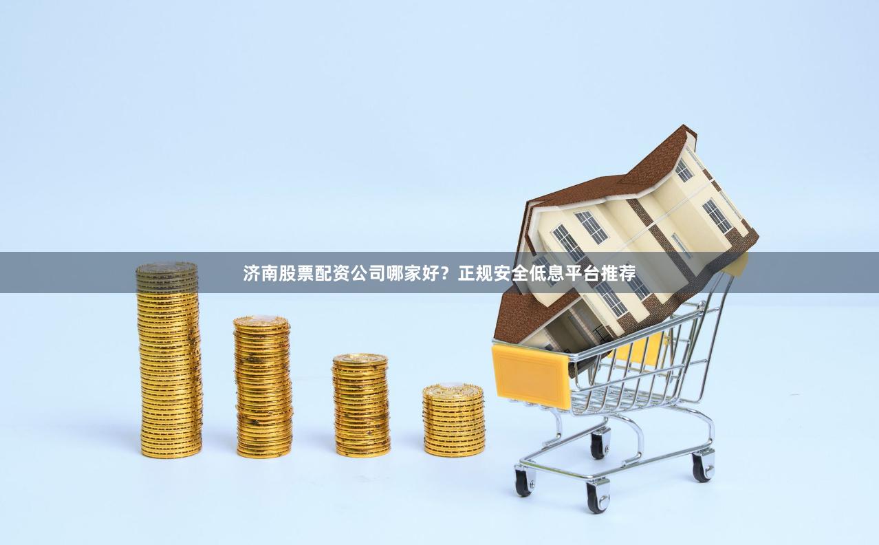 济南股票配资公司哪家好？正规安全低息平台推荐