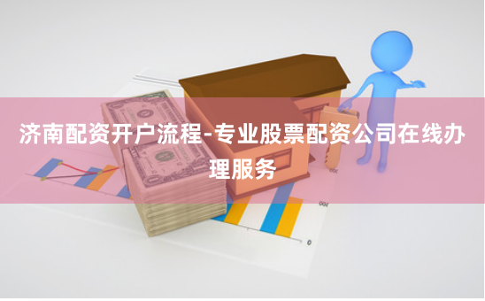 济南配资开户流程-专业股票配资公司在线办理服务